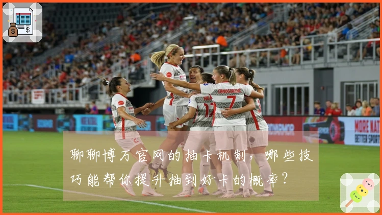 聊聊博万官网的抽卡机制，哪些技巧能帮你提升抽到好卡的概率？