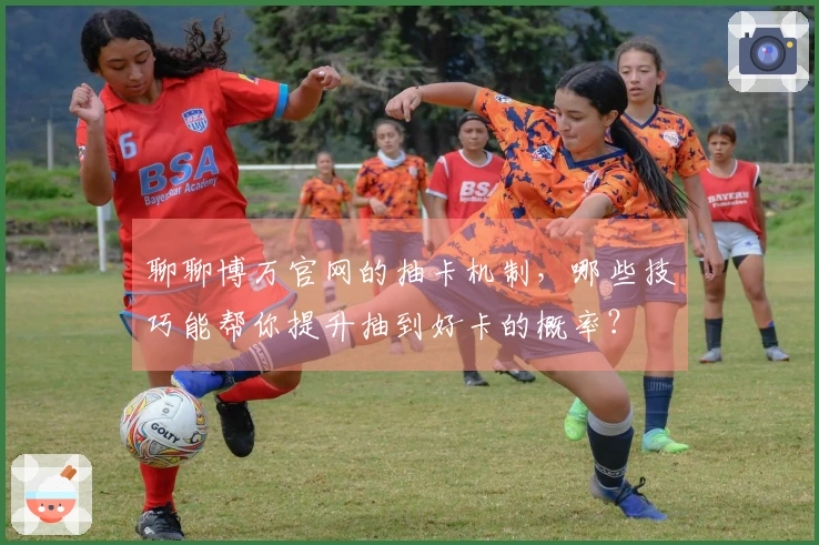聊聊博万官网的抽卡机制，哪些技巧能帮你提升抽到好卡的概率？